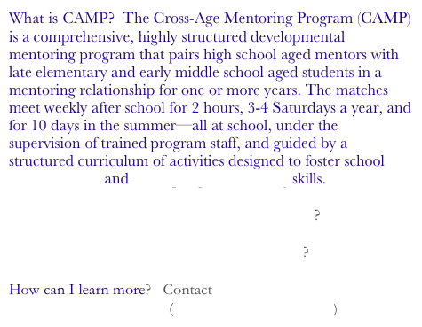 What is CAMP?  The Cross-Age Mentoring Program (CAMP) is a comprehensive, highly structured developmental mentoring program that pairs high school aged mentors with late elementary and early middle school aged students in a mentoring relationship for one or more years. The matches meet weekly after school for 2 hours, 3-4 Saturdays a year, and for 10 days in the summer—all at school, under the supervision of trained program staff, and guided by a structured curriculum of activities designed to foster school connectedness and social perspective-taking skills.

Who is involved, what are the goals, how is it run? 

What theory and research support this program?  

How can I learn more?   Contact Michael J. Karcher 
                                        (www.michaelkarcher.com)